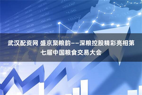 武汉配资网 盛京聚粮韵——深粮控股精彩亮相第七届中国粮食交易大会