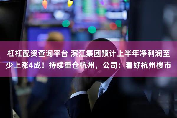 杠杠配资查询平台 滨江集团预计上半年净利润至少上涨4成！持续重仓杭州，公司：看好杭州楼市