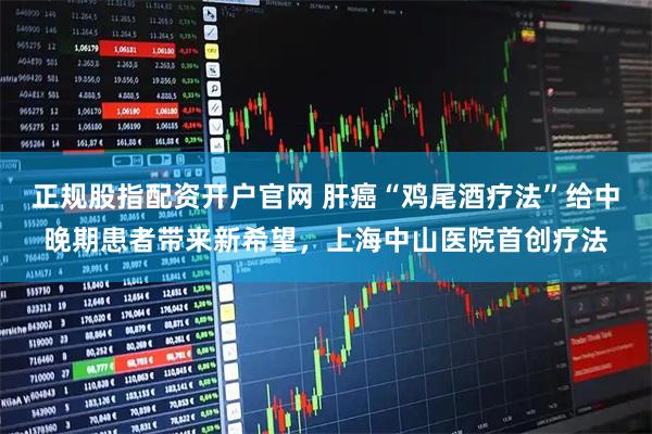 正规股指配资开户官网 肝癌“鸡尾酒疗法”给中晚期患者带来新希望，上海中山医院首创疗法