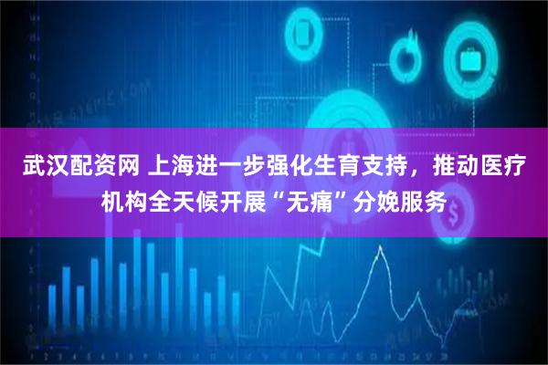 武汉配资网 上海进一步强化生育支持，推动医疗机构全天候开展“无痛”分娩服务