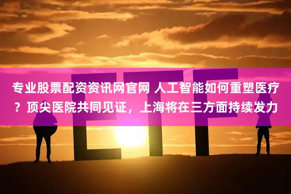 专业股票配资资讯网官网 人工智能如何重塑医疗？顶尖医院共同见证，上海将在三方面持续发力