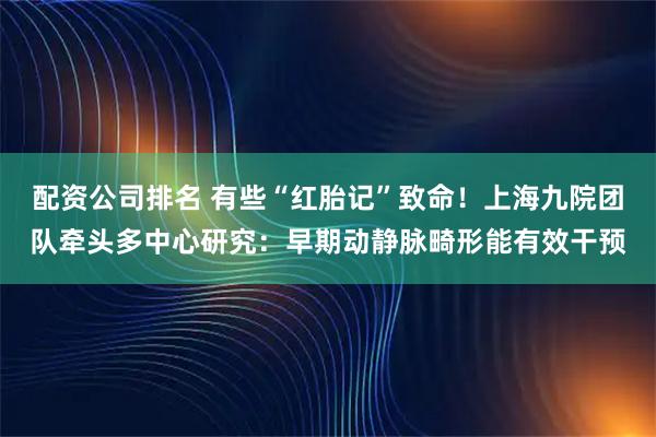 配资公司排名 有些“红胎记”致命！上海九院团队牵头多中心研究：早期动静脉畸形能有效干预