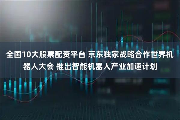 全国10大股票配资平台 京东独家战略合作世界机器人大会 推出智能机器人产业加速计划