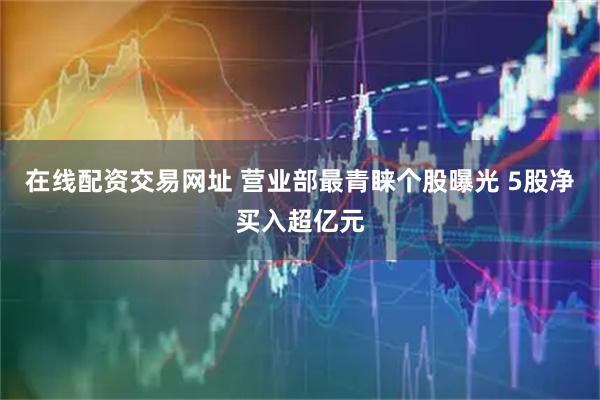 在线配资交易网址 营业部最青睐个股曝光 5股净买入超亿元