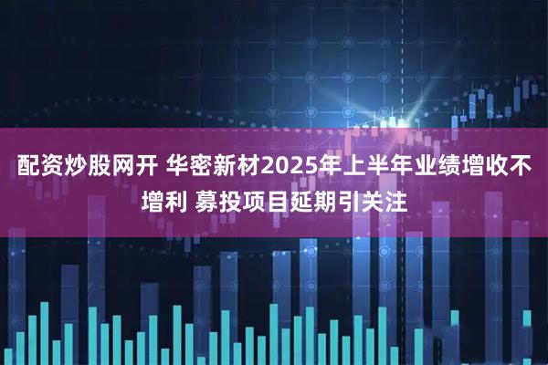 配资炒股网开 华密新材2025年上半年业绩增收不增利 募投项目延期引关注