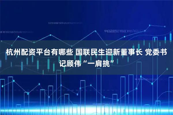 杭州配资平台有哪些 国联民生迎新董事长 党委书记顾伟“一肩挑”