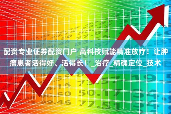 配资专业证券配资门户 高科技赋能精准放疗！让肿瘤患者活得好、活得长！_治疗_精确定位_技术