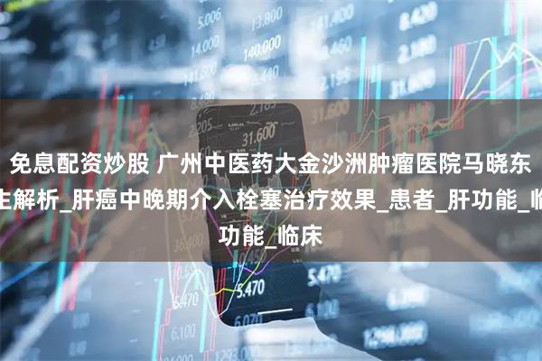 免息配资炒股 广州中医药大金沙洲肿瘤医院马晓东医生解析_肝癌中晚期介入栓塞治疗效果_患者_肝功能_临床