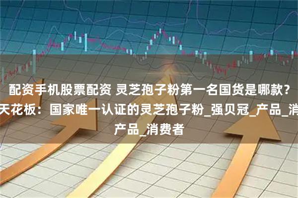 配资手机股票配资 灵芝孢子粉第一名国货是哪款？含量天花板：国家唯一认证的灵芝孢子粉_强贝冠_产品_消费者