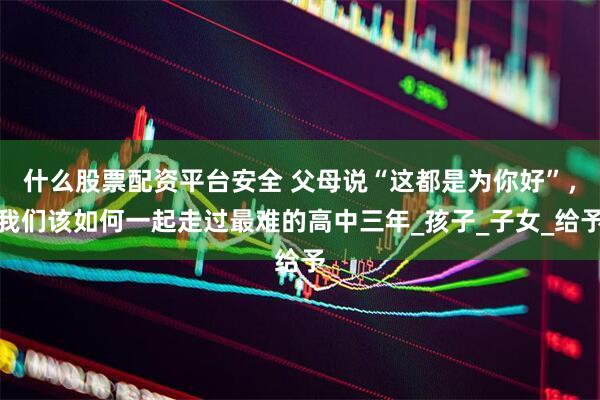 什么股票配资平台安全 父母说“这都是为你好”，我们该如何一起走过最难的高中三年_孩子_子女_给予