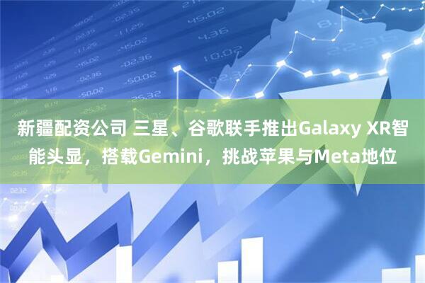 新疆配资公司 三星、谷歌联手推出Galaxy XR智能头显，搭载Gemini，挑战苹果与Meta地位
