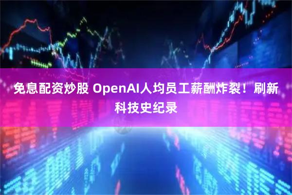 免息配资炒股 OpenAI人均员工薪酬炸裂!刷新科技史纪录
