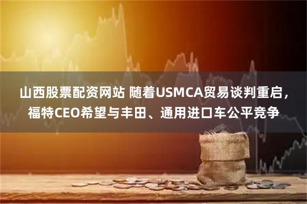 山西股票配资网站 随着USMCA贸易谈判重启，福特CEO希望与丰田、通用进口车公平竞争