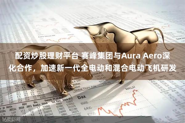 配资炒股理财平台 赛峰集团与Aura Aero深化合作，加速新一代全电动和混合电动飞机研发